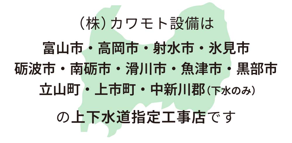 (株)カワモト設備は、富山市・高岡市・射水市・氷見市・砺波市・南砺市・滑川市・魚津市・黒部市・立山町・上市町・中新川郡（下水のみ）の上下水道指定工事店です